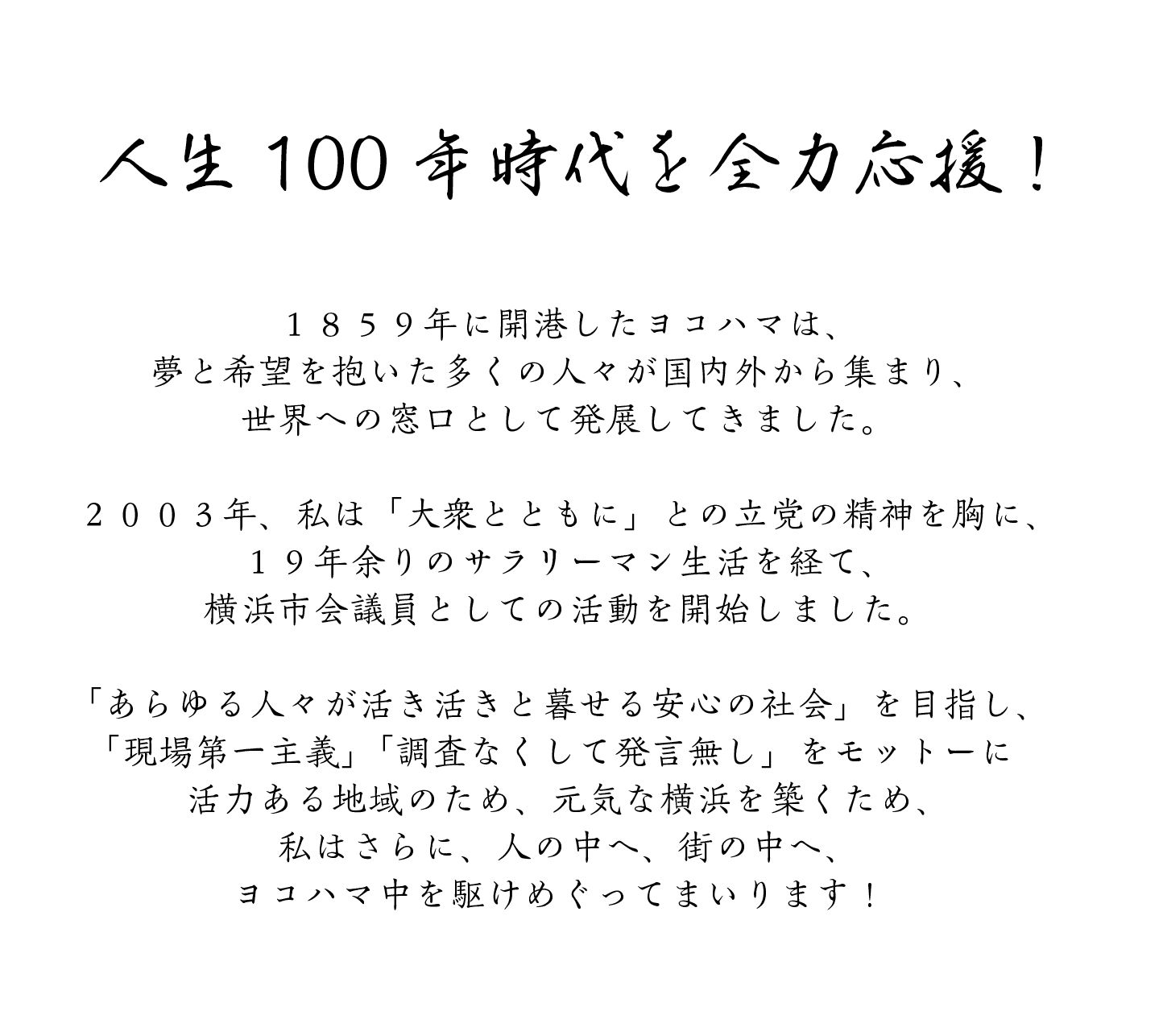 人生100年時代を全力応援！
１８５９年に開港したヨコハマは、
夢と希望を抱いた多くの人々が国内外から集まり、
世界への窓口として発展してきました。
２００３年、私は「大衆とともに」との立党の精神を胸に、
１９年余りのサラリーマン生活を経て、
横浜市会議員としての活動を開始しました。
「あらゆる人々が活き活きと暮せる安心の社会」を目指し、
「現場第一主義」「調査なくして発言無し」をモットーに
活力ある地域のため、元気な横浜を築くため、
私はさらに、人の中へ、街の中へ、
ヨコハマ中を駆けめぐってまいります！